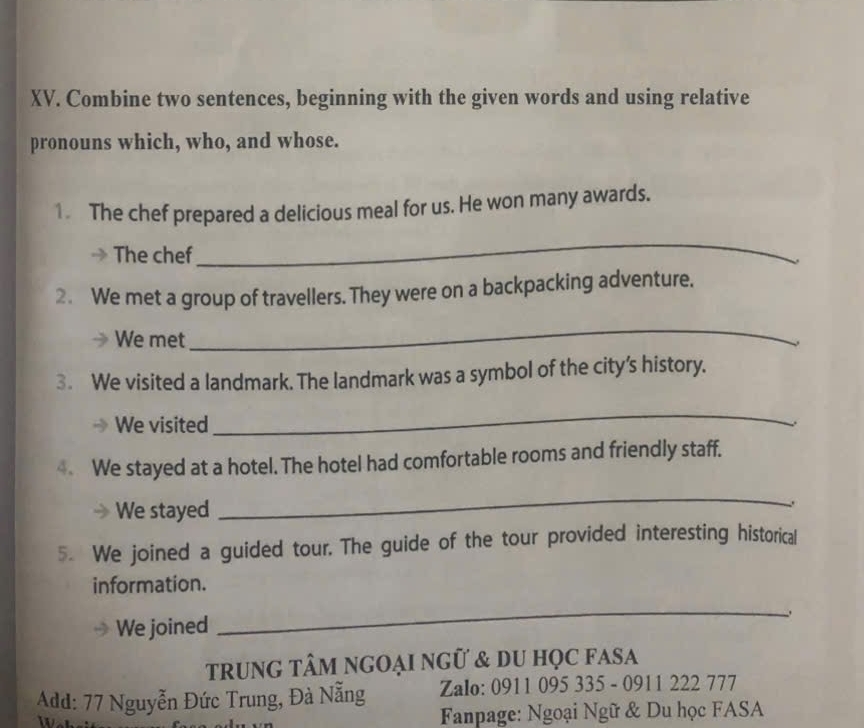 Combine two sentences, beginning with the given words and using relative 
pronouns which, who, and whose. 
1. The chef prepared a delicious meal for us. He won many awards. 
The chef 
_ 
、 
2. We met a group of travellers. They were on a backpacking adventure. 
_ 
We met 、 
3. We visited a landmark. The landmark was a symbol of the city’s history. 
We visited 
_ 
We stayed at a hotel. The hotel had comfortable rooms and friendly staff. 
We stayed 
_ 
5. We joined a guided tour. The guide of the tour provided interesting historical 
information. 
We joined 
_ 
trung tÂm ngOẠi ngữ & du họC fAsa 
Add: 77 Nguyễn Đức Trung, Đà Nẵng Zalo: 0911 095 335 - 0911 222 777 
Fanpage: Ngoại Ngữ & Du học FASA