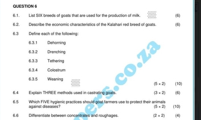 List SIX breeds of goats that are used for the production of milk. (6) 
6.2. Describe the economic characteristics of the Kalahari red breed of goats. (6) 
6.3 Define each of the following: 
6.3.1 Dehorning 
6.3.2 Drenching 
6.3.3 Tethering 
6.3.4 Colostrum 
6.3.5 Weaning
(5* 2) (10) 
6.4 Explain THREE methods used in castrating goats. (3* 2) (6) 
6.5 Which FIVE hygienic practices should goat farmers use to protect their animals 
against diseases? (5* 2) (10) 
6.6 Differentiate between concentrates and roughages. (2* 2) (4)