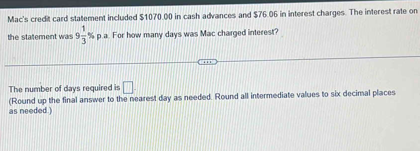 Mac's credit card statement included $1070.00 in cash advances and $76.06 in interest charges. The interest rate on 
the statement was 9 1/3 % p p.a. For how many days was Mac charged interest? 
The number of days required is □. 
(Round up the final answer to the nearest day as needed. Round all intermediate values to six decimal places 
as needed.)