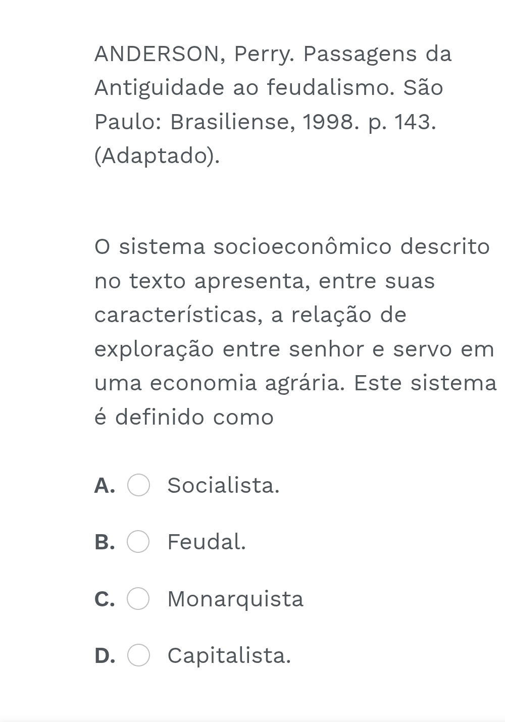 ANDERSON, Perry. Passagens da
Antiguidade ao feudalismo. São
Paulo: Brasiliense, 1998. p. 143.
(Adaptado).
O sistema socioeconômico descrito
no texto apresenta, entre suas
características, a relação de
exploração entre senhor e servo em
uma economia agrária. Este sistema
é definido como
A. Socialista.
B. Feudal.
C. Monarquista
D. Capitalista.