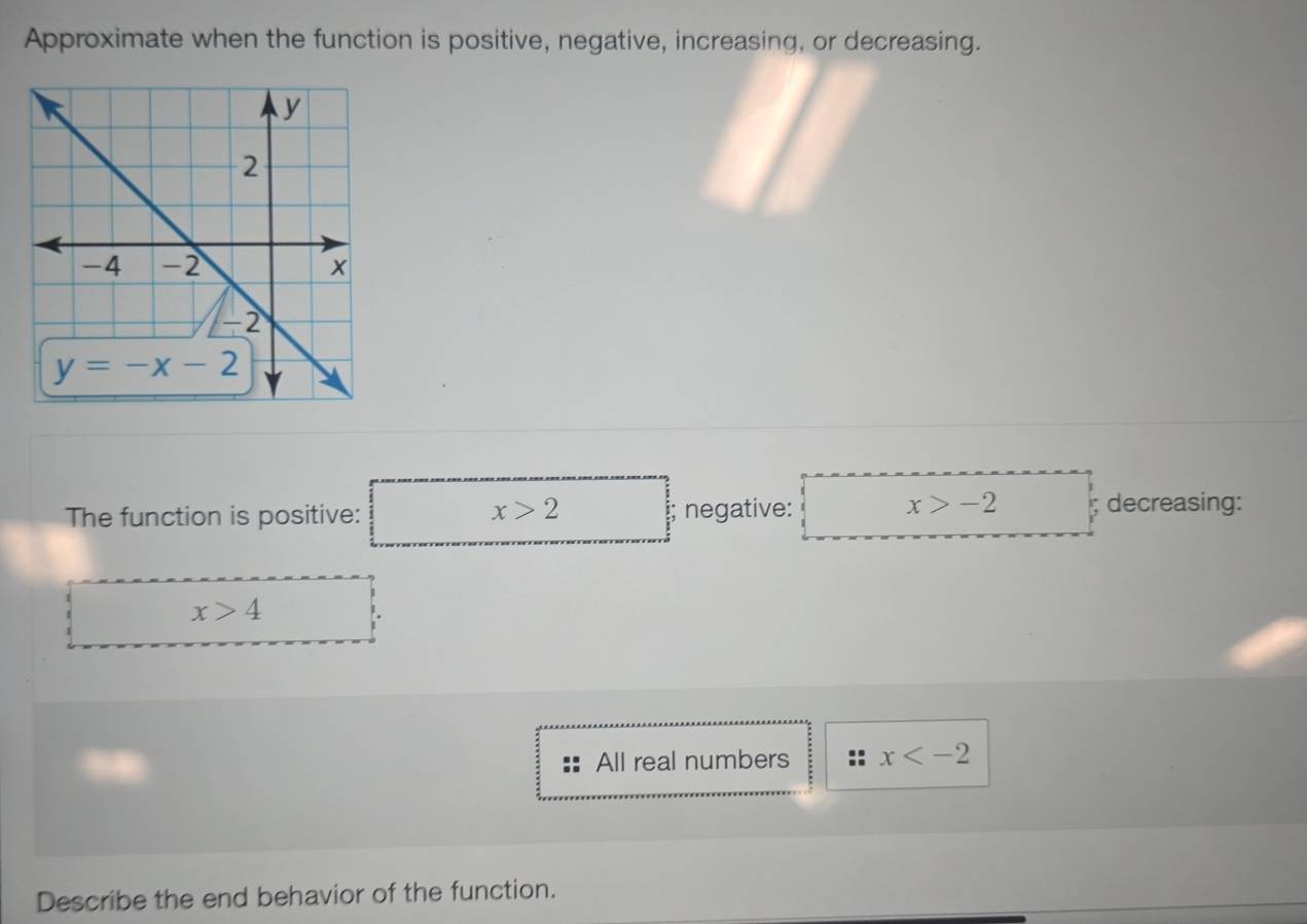 Approximate when the function is positive, negative, increasing, or decreasing.
x>2
The function is positive: negative:
x>-2; decreasing:
x>4
All real numbers x
Describe the end behavior of the function.