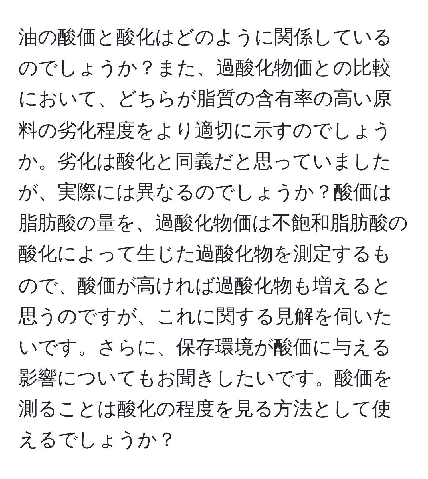 油の酸価と酸化はどのように関係しているのでしょうか？また、過酸化物価との比較において、どちらが脂質の含有率の高い原料の劣化程度をより適切に示すのでしょうか。劣化は酸化と同義だと思っていましたが、実際には異なるのでしょうか？酸価は脂肪酸の量を、過酸化物価は不飽和脂肪酸の酸化によって生じた過酸化物を測定するもので、酸価が高ければ過酸化物も増えると思うのですが、これに関する見解を伺いたいです。さらに、保存環境が酸価に与える影響についてもお聞きしたいです。酸価を測ることは酸化の程度を見る方法として使えるでしょうか？