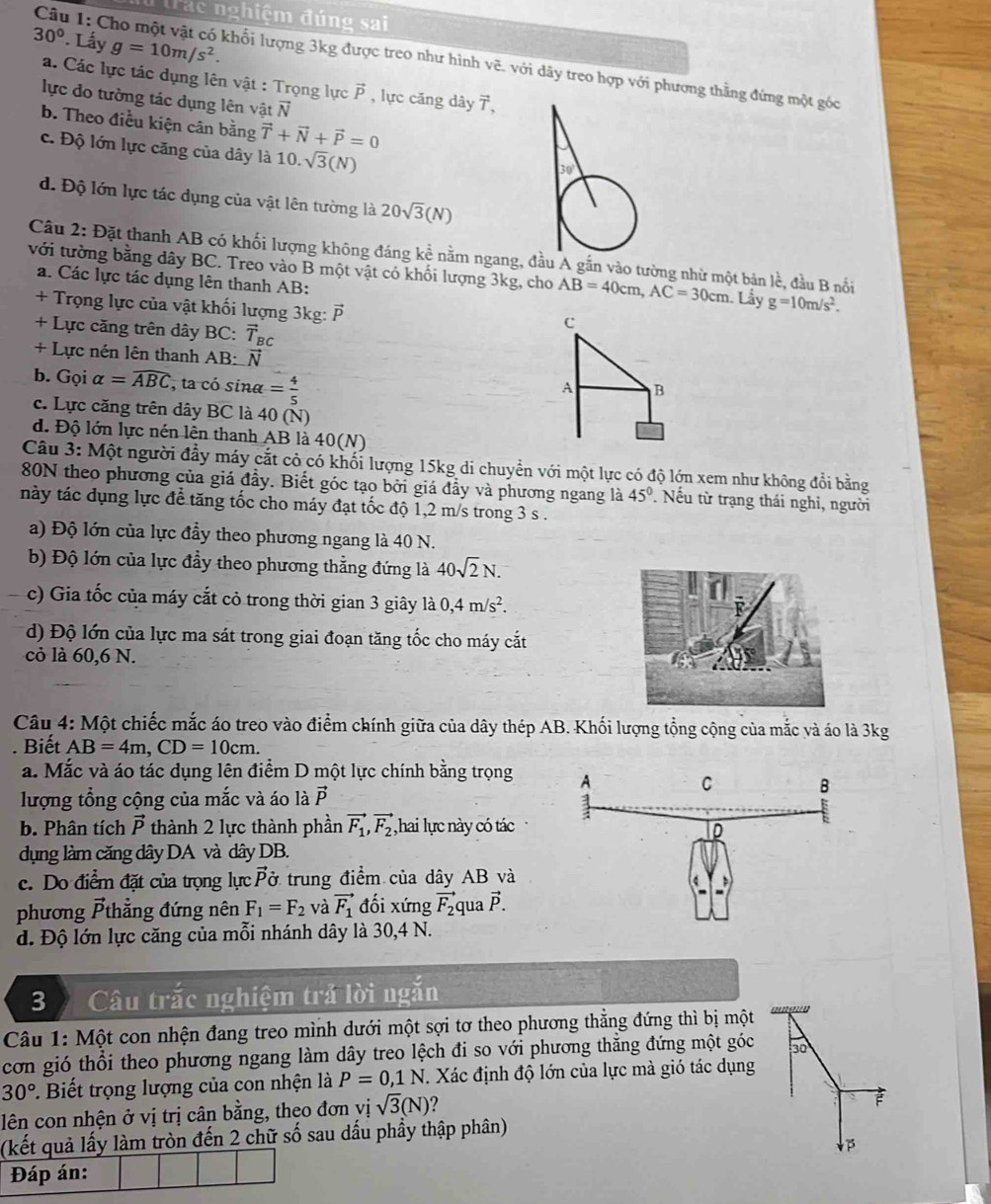 Trac nghiệm đúng sai
30°. Lấy g=10m/s^2.
Câu 1: Cho một vật có khối lượng 3kg được treo như hình vẽ. với dây treo hợp với phương thằng đứng một góc
a. Các lực tác dụng lên vật : Trọng lực vector p , lực căng dây 7,
lực do tường tác dụng lên vật vector N
b. Theo điều kiện cân bằng vector T+vector N+vector P=0
c. Độ lớn lực căng của dây là 10.sqrt(3)(N)
d. Độ lớn lực tác dụng của vật lên tường là 20sqrt(3)(N)
Câu 2: Đặt thanh AB có khối lượng không đáng kể nằm ngang, đầu A gắn vào tường nhử một bản lề, đầu B nổi
với tường bằng dây BC. Treo vào B một vật có khối lượng 3kg, cho AB=40cm,AC=30cm Lây g=10m/s^2.
a. Các lực tác dụng lên thanh AB:
+ Trọng lực của vật khối lượng 3kg: vector P
+ Lực căng trên dây BC: vector T_BC
C
+ Lực nén lên thanh AB: vector N
b. Gọi alpha =widehat ABC , ta có sina = 4/5 
A B
c. Lực căng trên dây BC là 40 (N)
d. Độ lớn lực nén lên thanh AB là 40(N)
Câu 3: Một người đầy máy cắt cỏ có khối lượng 15kg di chuyển với một lực có độ lớn xem như không đổi bằng
80N theo phương của giá đầy. Biết góc tạo bởi giá đầy và phương ngang là 45°. Nếu từ trạng thái nghi, người
này tác dụng lực để tăng tốc cho máy đạt tốc độ 1,2 m/s trong 3 s .
a) Độ lớn của lực đầy theo phương ngang là 40 N.
b) Độ lớn của lực đầy theo phương thẳng đứng là 40sqrt(2)N.
、 c) Gia tốc của máy cắt cỏ trong thời gian 3 giây là 0,4m/s^2.
d) Độ lớn của lực ma sát trong giai đoạn tăng tốc cho máy cắt
cỏ là 60,6 N.
Câu 4: Một chiếc mắc áo treo vào điểm chính giữa của dây thép AB. Khối lượng tổng cộng của mắc và áo là 3kg
Biết AB=4m,CD=10cm.
a. Mắc và áo tác dụng lên điểm D một lực chính bằng trọng
lượng tổng cộng của mắc và áo là vector P
b. Phân tích vector P thành 2 lực thành phần vector F_1,vector F_2 ,hai lực này có tác
dụng làm căng dây DA và dây DB.
c. Do điểm đặt của trọng lực vector p ở trung điểm của dây AB và
phương vector Pt hẳng đứng nên F_1=F_2 và vector F_1 đối xứng vector F_2 qua vector P.
d. Độ lớn lực căng của mỗi nhánh dây là 30,4 N.
3  Câu trắc nghiệm trả lời ngắn
Câu 1: Một con nhện đang treo mình dưới một sợi tơ theo phương thằng đứng thì bị một
cơn gió thổi theo phương ngang làm dây treo lệch đi so với phương thắng đứng một góc 30
30° Biết trọng lượng của con nhện là P=0,1N. Xác định độ lớn của lực mà gió tác dụng
lên con nhện ở vị trị cân bằng, theo đơn vị sqrt(3)(N) ?
F
(kết quả lấy làm tròn đến 2 chữ số sau dấu phầy thập phân)
Đáp án: P