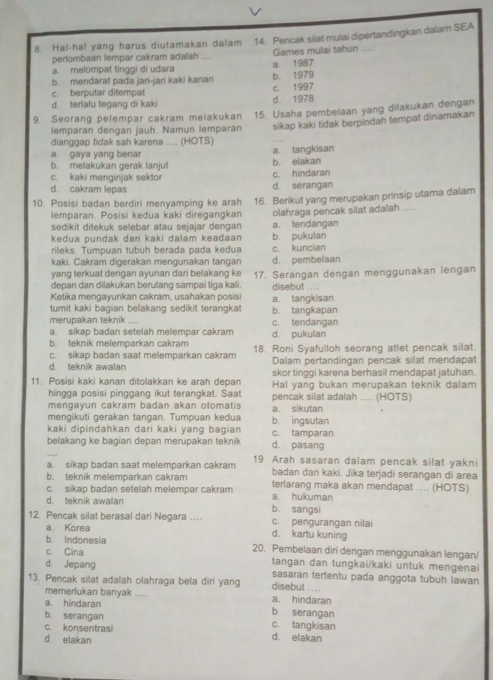 Hal-hal yang harus diutamakan dalam 14. Pencak silat mulai dipertandingkan dalarn SEA
perlombaan lempar cakram adalah .... Games mulai tahun ....
a. melompat tinggi di udara a. 1987
b. mendarat pada jari-jari kaki kanan b. 1979
c. berputar ditempat c. 1997
d. terlalu tegang di kaki d. 1978
9. Seorang pelempar cakram melakukan 15. Usaha pembelaan yang dilakukan dengan
lemparan dengan jauh. Namun lemparan sikap kaki tidak berpindah tempat dinamakan
dianggap tidak sah karena .... (HOTS)
a. gaya yang benar a. tangkisan
b. melakukan gerak lanjut b. elakan
c. kaki menginjak sektor c. hindaran
d. cakram lepas d. serangan
10. Posisi badan berdiri menyamping ke arah 16. Berikut yang merupakan prinsip utama dalam
lemparan. Posisi kedua kaki diregangkan olahraga pencak silat adalah ....
sedikit ditekuk selebar atau sejajar dengan a. tendangan
kedua pundak dan kaki dalam keadaan b. pukulan
rileks. Tumpuan tubuh berada pada kedua c. kuncian
kaki. Cakram digerakan mengunakan tangan d. pembelaan
yang terkuat dengan ayunan dari belakang ke 17. Serangan dengan menggunakan lengan
depan dan dilakukan berulang sampai tiga kali. disebut ....
Ketika mengayunkan cakram, usahakan posisi a. tangkisan
tumit kaki bagian belakang sedikit terangkat b. tangkapan
merupakan teknik .... c. tendangan
a. sikap badan setelah melempar cakram d. pukulan
b. teknik melemparkan cakram
c. sikap badan saat melemparkan cakram 18. Roni Syafulloh seorang atlet pencak silat.
d. teknik awalan Dalam pertandingan pencak silat mendapat
skor tinggi karena berhasil mendapat jatuhan.
11. Posisi kaki kanan ditolakkan ke arah depan Hal yang bukan merupakan teknik dalam
hingga posisi pinggang ikut terangkat. Saat pencak silat adalah .... (HOTS)
mengayun cakram badan akan otomatis a. sikutan
mengikuti gerakan tangan. Tumpuan kedua b. ingsutan
kaki dipindahkan dari kaki yang bagian c. tamparan
belakang ke bagian depan merupakan teknik d. pasang
a. sikap badan saat melemparkan cakram 19 Arah sasaran dalam pencak silat yakni
b. teknik melemparkan cakram
badan dan kaki. Jika terjadi serangan di area
c. sikap badan setelah melempar cakram terlarang maka akan mendapat .... (HOTS)
a. hukuman
d. teknik awalan b. sangsi
12. Pencak silat berasal dari Negara … c. pengurangan nilai
a. Korea d. kartu kuning
b. Indonesia 20. Pembelaan diri dengan menggunakan lengan/
c. Cina tangan dan tungkai/kaki untuk mengenai
d. Jepang sasaran tertentu pada anggota tubuh lawan
13. Pencak silat adalah olahraga bela diri yang disebut ....
memerlukan banyak .... a. hindaran
a. hindaran b serangan
b. serangan c. tangkisan
c. konsentrasi d. elakan
d. elakan