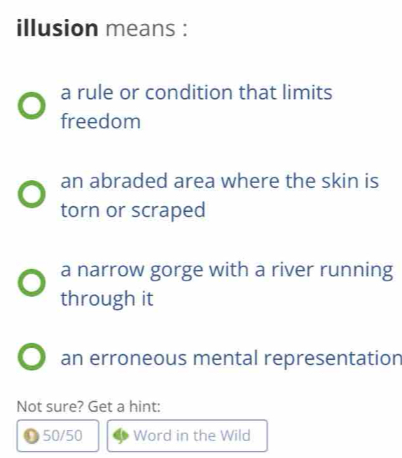 illusion means :
a rule or condition that limits
freedom
an abraded area where the skin is
torn or scraped
a narrow gorge with a river running
through it
an erroneous mental representation
Not sure? Get a hint:
50/50 Word in the Wild