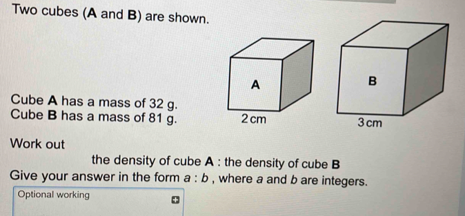 Two cubes (A and B) are shown. 
Cube A has a mass of 32 g. 
Cube B has a mass of 81 g. 
Work out 
the density of cube A : the density of cube B 
Give your answer in the form a:b , where a and b are integers. 
Optional working