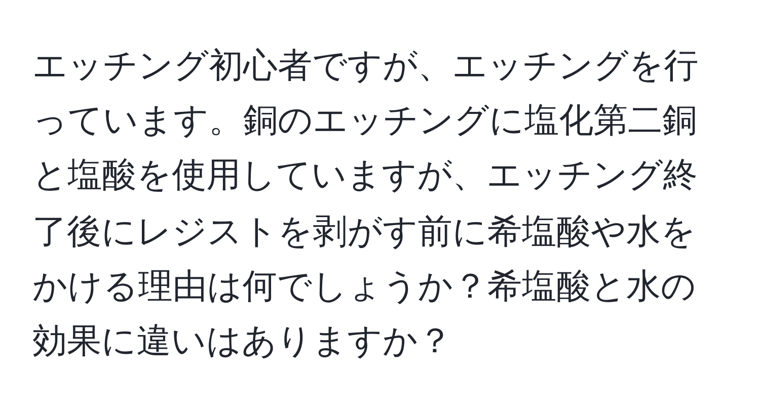 エッチング初心者ですが、エッチングを行っています。銅のエッチングに塩化第二銅と塩酸を使用していますが、エッチング終了後にレジストを剥がす前に希塩酸や水をかける理由は何でしょうか？希塩酸と水の効果に違いはありますか？