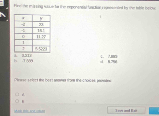 Find the missing value for the exponential function represented by the table below.
a. 9.213 c. 7.889
b. -7.889 d. 8.756
Please select the best answer from the choices provided
A
B
Mark this and return Save and Exit