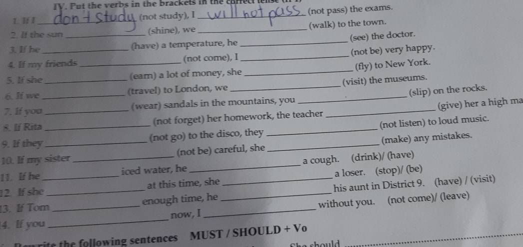 Put the verbs in the brackets in the cur 
L. If I_ (not study), I _(not pass) the exams. 
(walk) to the town. 
2. If the sun _(shine), we_ 
(see) the doctor. 
3. If he (have) a temperature, he 
_ 
4. If my friends_ (not come), I _(not be) very happy. 
(fly) to New York. 
_ 
5. If she_ (ear) a lot of money, she_ 
(visit) the museums. 
6. lf we _(travel) to London, we_ 
(slip) on the rocks. 
7. If you _(wear) sandals in the mountains, you_ 
8. If Rita (not forget) her homework, the teacher (give) her a high ma 
9. If they_ (not go) to the disco, they _(not listen) to loud music. 
10. If my sister (not be) careful, she_ (make) any mistakes. 
11. If he _iced water, he _a cough. (drink)/ (have) 
12. If she_ at this time, she a loser. (stop)/ (be) 
13. If Tom_ enough time, he __his aunt in District 9. (have) / (visit) 
4. If you __now, I _without you. (not come)/ (leave) 
rie the following sentences MUST / SHOULD + Vo_ 
o s h oul .