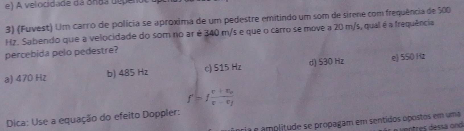 A velocidade da ónda depende
3) (Fuvest) Um carro de polícia se aproxima de um pedestre emitindo um som de sirene com frequência de 500
Hz. Sabendo que a velocidade do som no ar é 340 m/s e que o carro se move a 20 m/s, qual é a frequência
percebida pelo pedestre?
d) 530 Hz
a) 470 Hz b) 485 Hz c) 515 Hz e) 550 Hz
f'=ffrac v+v_ov-v_f
Dica: Use a equação do efeito Doppler:
ria é amplitude se propagam em sentidos opostos em uma