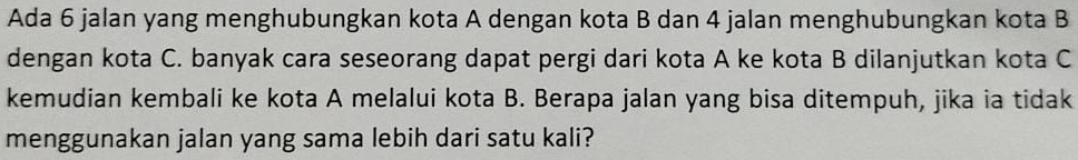 Ada 6 jalan yang menghubungkan kota A dengan kota B dan 4 jalan menghubungkan kota B
dengan kota C. banyak cara seseorang dapat pergi dari kota A ke kota B dilanjutkan kota C
kemudian kembali ke kota A melalui kota B. Berapa jalan yang bisa ditempuh, jika ia tidak 
menggunakan jalan yang sama lebih dari satu kali?