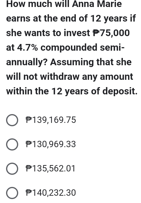 How much will Anna Marie
earns at the end of 12 years if
she wants to invest P75,000
at 4.7% compounded semi-
annually? Assuming that she
will not withdraw any amount
within the 12 years of deposit.
P139,169.75
P130,969.33
P135,562.01
P140,232.30