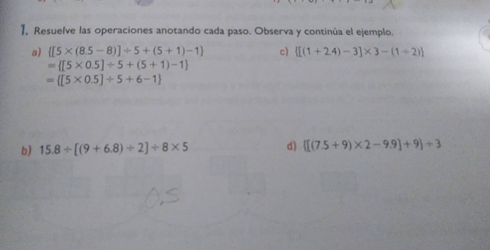 Resuelve las operaciones anotando cada paso. Observa y continúa el ejemplo. 
a)  [5* (8.5-8)]/ 5+(5+1)-1 c)  [(1+2.4)-3]* 3-(1+2)
= [5* 0.5]/ 5+(5+1)-1
= [5* 0.5]/ 5+6-1
b) 15.8/ [(9+6.8)/ 2]/ 8* 5
d)  [(7.5+9)* 2-9.9]+9 / 3