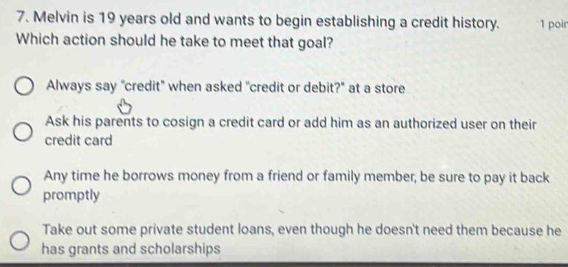 Melvin is 19 years old and wants to begin establishing a credit history. 1 poin
Which action should he take to meet that goal?
Always say "credit" when asked "credit or debit?" at a store
Ask his parents to cosign a credit card or add him as an authorized user on their
credit card
Any time he borrows money from a friend or family member, be sure to pay it back
promptly
Take out some private student loans, even though he doesn't need them because he
has grants and scholarships