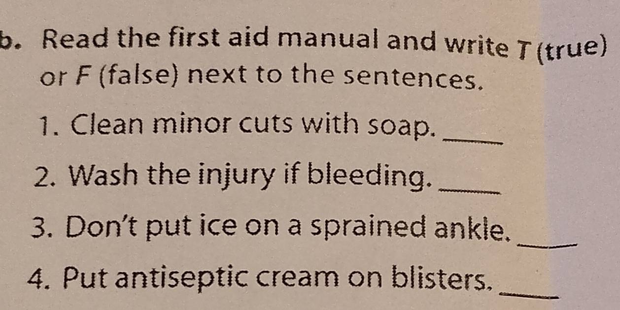 Read the first aid manual and write T(true) 
or F (false) next to the sentences. 
1. Clean minor cuts with soap._ 
2. Wash the injury if bleeding._ 
_ 
3. Don't put ice on a sprained ankle. 
4. Put antiseptic cream on blisters._