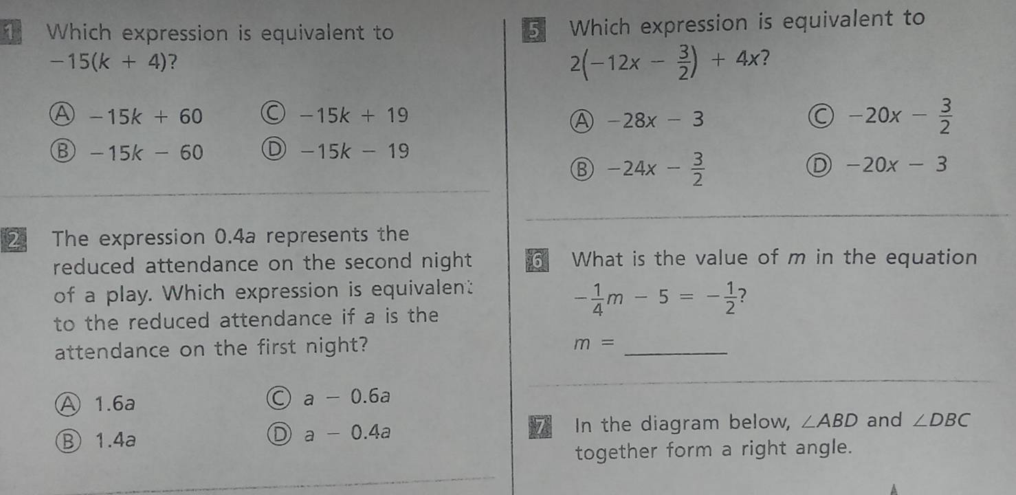 Which expression is equivalent to 5 Which expression is equivalent to
-15(k+4) ?
2(-12x- 3/2 )+4x ?
④ -15k+60
-15k+19
A -28x-3
C -20x- 3/2 
⑬ -15k-60 D -15k-19
⑧ -24x- 3/2 
D -20x-3
2 The expression 0.4a represents the
reduced attendance on the second night What is the value of m in the equation
of a play. Which expression is equivalent
to the reduced attendance if a is the
- 1/4 m-5=- 1/2  ?
attendance on the first night?
_
m=
Ⓐ 1.6a
C a-0.6a
⑧ 1.4a
D a-0.4a
7 In the diagram below, ∠ ABD and ∠ DBC
together form a right angle.