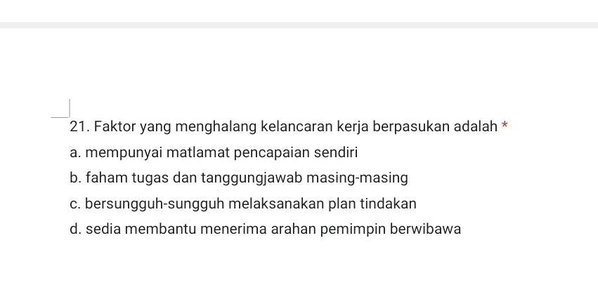 Faktor yang menghalang kelancaran kerja berpasukan adalah *
a. mempunyai matlamat pencapaian sendiri
b. faham tugas dan tanggungjawab masing-masing
c. bersungguh-sungguh melaksanakan plan tindakan
d. sedia membantu menerima arahan pemimpin berwibawa