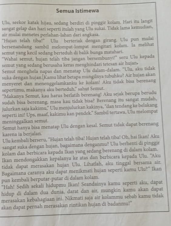 Semua Istimewa
Ulu, seekor katak hijau, sedang berdiri di pinggir kolam. Hari itu langit
sangat gelap dan hari seperti itulah yang Ulu sukai. Tidak lama kemudian,
air mulai menetes perlahan-lahan dari angkasa.
“Hujan telah tiba!” Ulu berteriak dengan girang. Ulu pun mulai
bersenandung sambil melompat-lompat mengitari kolam. Ia melihat
semut yang kecil sedang berteduh di balik bunga matahari.
“Wahai semut, hujan telah tiba jangan bersembunyi!” seru Ulu kepada
semut yang sedang berusaha keras menghindari tetesan air hujan,
Semut menghela napas dan menatap Ulu dalam-dalam. “Ulu, aku tidak
suka dengan hujan.(Kamu lihat betapa mungilnya tubuhku? Air hujan akan
menyeret dan menenggelamkanku ke kolam! Aku tidak bisa berenang
sepertimu, makanya aku berteduh," sahut Semut.
“Makanya Semut, kau harus berlatih berenang! Aku sejak berupa berudu
sudah bisa berenang, masa kau tidak bisa? Berenang itu sangat mudah,
julurkan saja kakimu,” Ulu menjulurkan kakinya, “dan tendang ke belakang
seperti ini! Ups, maaf, kakimu kan pendek.” Sambil tertawa, Ulu melompat
meninggalkan semut.
Semut hanya bisa menatap Ulu dengan kesal. Semut tidak dapat berenang
karena ia berjalan.
Ulu kembali berseru, “Hujan telah tiba! Hujan telah tiba! Oh, hai Ikan! Aku
sangat suka dengan hujan, bagaimana denganmu? Ulu berhenti di pinggir
kolam dan berbicara kepada Ikan yang sedang berenang di dalam kolam.
Ikan mendongakkan kepalanya ke atas dan berbicara kepada Ulu. ''Aku
tidak dapat merasakan hujan Ulu. Lihatlah, aku tinggal bersama air.
Bagaimana caranya aku dapat menikmati hujan seperti kamu Ulu?" Ikan
pun kembali berputar-putar di dalam kolam.
“Hah! Sedih sekali hidupmu Ikan! Seandainya kamu seperti aku, dapat
hidup di dalam dua dunia, darat dan air, mungkin kamu akan dapat
merasakan kebahagiaan ini. Nikmati saja air kolammu sebab kamu tidak
akan dapat pernah merasakan rintikan hujan di badanmu!”