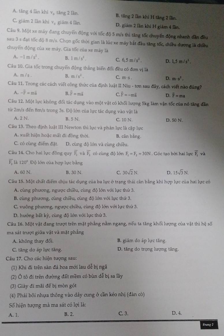 A. tăng 4 lần khí V_0 tăng 2 lần. B. tăng 2 lần khi H tăng 2 lần.
C. giảm 2 lần khi V_0 giảm 4 lần. D. giảm 2 lần khi H giám 4 lần.
Câu 9. Một xe máy đang chuyển động với tốc độ 5 m/s thì tăng tốc chuyến động nhanh dẫn đều
sau 3 s đạt tốc độ 8 m/s. Chọn gốc thời gian là lúc xe máy bắt đầu tăng tốc, chiều đương là chiều
chuyển động của xe máy. Gia tốc của xe máy là
A. -1m/s^2. B. 1m/s^2. C. 6,5m/s^2. D. 1,5m/s^2.
Câu 10. Gia tốc trong chuyển động thắng biến đối đều có đơn vị là
A. m / s . B. m/s^2. C. m· s. m· s^2.
D.
Câu 11. Trong các cách viết công thức của định luật II Niu - tơn sau đây, cách viết nào đúng?
A. -overline F=moverline a B. overline F=moverline a C. vector F=-mvector a D. vector F=ma
Cầu 12. Một lực không đối tác dụng vào một vật có khối lượng 5kg làm vận tốc của nó tăng dân
từ 2m/s đến 8m/s trong 3s. Độ lớn của lực tác dụng vào vật là
A. 2 N. B. 5 N. C. 10 N. D. 50 N.
Câu 13. Theo định luật III Newton thì lực và phản lực là cặp lực
A. xuất hiện hoặc mất đi đồng thời B. cân bằng.
C. có cùng điểm đặt. D. cùng độ lớn và cùng chiều.
Câu 14. Cho hai lực đồng quy overline F_1 và overline F_2 có cùng độ lớn F_1=F_2=30N. Góc tạo bởi hai lực overline F_1 và
overline F_2 là 120° Độ lớn của hợp lực bằng
A. 60 N. B. 30 N. C. 30sqrt(2)N. D. 15sqrt(3)N.
Câu 15. Một chất điểm chịu tác dụng của ba lực ở trạng thái cân bằng khi hợp lực của hai lực có
A. cùng phương, ngược chiều, cùng độ lớn với lực thứ 3.
B. cùng phương, cùng chiều, cùng độ lớn với lực thứ 3.
C. vuông phương, ngược chiều, cùng độ lớn với lực thứ 3.
D. hướng bất kỳ, cùng độ lớn với lực thứ 3.
Câu 16. Một vật đang trượt trên mặt phẳng nằm ngang, nếu ta tăng khối lượng của vật thì hệ số
ma sát trượt giữa vật và mặt phẳng
A. không thay đổi. B. giảm do áp lực tăng.
C. tăng do áp lực tăng. D. tăng do trọng lượng tăng.
Câu 17. Cho các hiện tượng sau:
(1) Khi đi trên sàn đá hoa mới lau dễ bị ngã
(2) Ô tô đi trên đường đất mềm có bùn dễ bị sa lầy
(3) Giày đi mãi đế bị mòn gót
(4) Phải bôi nhựa thông vào dây cung ở cần kéo nhị (đàn cò)
Số hiện tượng mà ma sát có lợi là:
A. 1. B. 2. C. 3. D. 4.
Trang 2