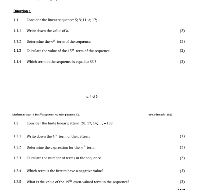 1.1 Consider the linear sequence: 5; 8; 11; b; 17; ... 
1.1.1 Write down the value of b. 
(2) 
1.1.2 Determine the n^(th) term of the sequence. 
(2) 
1.1.3 Calculate the value of the 15^(th) term of the sequence. (2) 
1.1.4 Which term in the sequence is equal to 83 ? (2) 
p. 1 of 3 
Mathematics gr 10 Test/Assignment Number pattems T2. edwardsmaths 2022 
1.2 Consider the finite linear pattern: 20; 17; 14; .. ; −103
1.2.1 Write down the 4^(th) term of the pattern. (1) 
1.2.2 Determine the expression for the n^(th) term. (2) 
1.2.3 Calculate the number of terms in the sequence. (2) 
1.2.4 Which term is the first to have a negative value? (3) 
1.2.5 What is the value of the 19^(th) even-valued term in the sequence? (2)