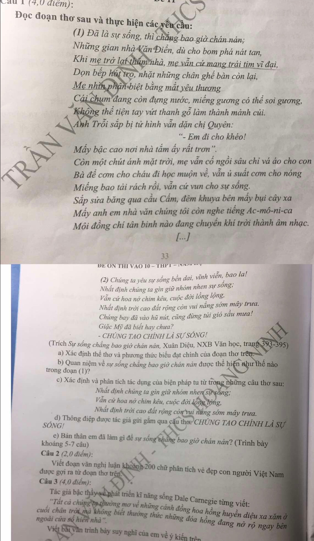 Cầu 1 (4,0 điểm):
Đọc đoạn thơ sau và thực hiện các yêu cầu:
(1) Đã là sự sống, thì chắng bao giờ chán nản;
Những gian nhà Văn Điễn, dù cho bom phá nát tan,
Khi mẹ trở lại tham nhà, mẹ vẫn cứ mang trái tim vĩ đại,
Dọn bếp hót tro, nhặt những chân ghế bàn còn lại,
Mẹ nhìn phân biệt bằng mắt yêu thương
Cái chum đang còn đựng nước, miếng gương có thể soi gương,
Khổng thể tiện tay vứt thanh gỗ làm thành mảnh củi.
Anh Trỗi sắp bị tử hình vẫn dặn chị Quyên:
“- Em đi cho khéo!
Mẫy bậc cao nơi nhà tắm ấy rất trơn''.
Còn một chút ánh mặt trời, mẹ vẫn cổ ngồi sâu chỉ vá áo cho con
Bà để cơm cho cháu đi học muộn về, vẫn ủ suất cơm cho nóng
Miếng bao tải rách rồi, vẫn cứ vun cho sự sống.
Sắp sửa băng qua cầu Cẩm, đêm khuya bên mấy bụi cây xa
Mấy anh em nhà văn chúng tôi còn nghe tiếng Ac-mô-ni-ca
Môi đồng chí tân binh nào đang chuyển khí trời thành âm nhạc.
[..]
33
(2) Chúng ta yêu sự sống bền dai, vĩnh viễn, bao la!
Nhất định chúng ta gìn giữ nhóm nhen sự sống;
Vẫn cứ hoa nở chim kêu, cuộc đời lồng lộng,
Nhất định trời cao đất rộng còn vui nắng sớm mây trưa.
Chúng bay đã vào hũ nút, cũng đừng tủi gió sầu mưa!
Giặc Mỹ đã biết hay chưa?
- CHÚNG TAO CHÍNH LÀ SƯ SỐNG!
(Trích Sự sống chắng bao giờ chán nản, Xuân Diệu, NXB Văn học, trang 393-395)
a) Xác định thể thơ và phương thức biểu đạt chính của đoạn thơ trên.
b) Quan niệm về sự sống chẳng bao giờ chán nản được thể hiện như thế nào
trong đoạn (1)?
c) Xác định và phân tích tác dụng của biện pháp tu từ trong những câu thơ sau:
Nhất định chúng ta gìn giữ nhóm nhen sự sống;
Vẫn cử hoa nở chim kêu, cuộc đời lồng lộng,
Nhất định trời cao đất rộng còn vui nắng sớm mây trưa.
d) Thông điệp được tác giả gửi gắm qua câu thơ: CHÚNG TAO CHÍNH LẢ Sự
SÓNG!
e) Bản thân em đã làm gì đề sự sống chăng bao giờ chán nản? (Trình bày
khoảng 5-7 câu)
Câu 2 (2,0 điểm):
Viết đoạn văn nghị luận khoảng 200 chữ phân tích vẻ đẹp con người Việt Nam
được gợi ra từ đoạn thơ trện.
Câu 3 (4,0 điểm):
Tác giả bậc thầy về phát triển kĩ năng sống Dale Carnegie từng viết:
''Tất cả chủng tạ thường mơ về những cánh đồng hoa hồng huyền diệu xa xăm ở
cuối chân trời mà không biết thưởng thức những đóa hồng đang nở rộ ngay bên
ngoài cứa số hiến nhà''.
Viết bái văn trình bày suy nghĩ của em về ý kiến trên