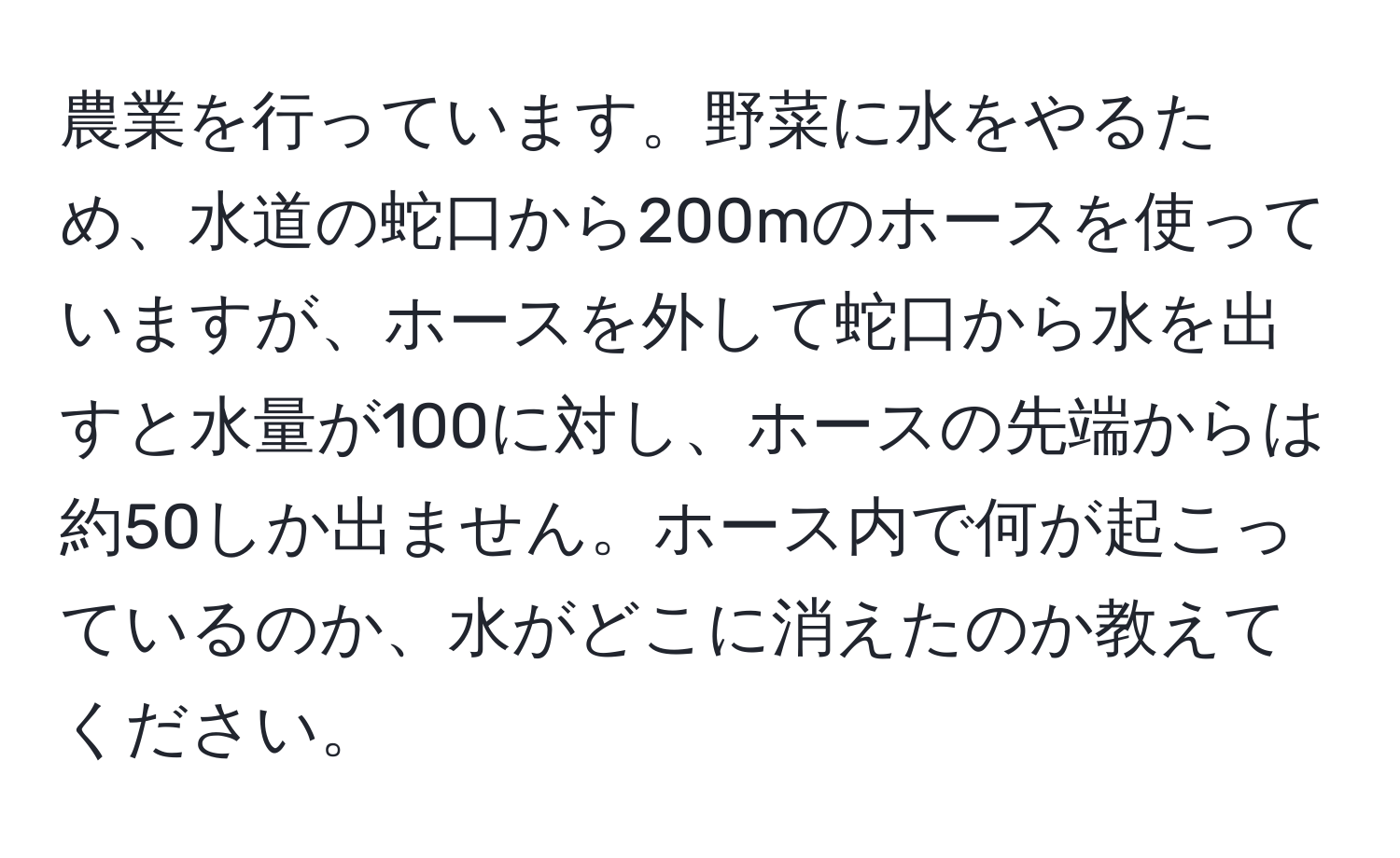 農業を行っています。野菜に水をやるため、水道の蛇口から200mのホースを使っていますが、ホースを外して蛇口から水を出すと水量が100に対し、ホースの先端からは約50しか出ません。ホース内で何が起こっているのか、水がどこに消えたのか教えてください。