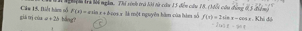 Tht nghiệm trả lời ngắn. Thí sinh trả lời từ cầu 15 đến câu 18. (Mỗi câu đúng 0, 5 điểm)
Câu 15. Biết hàm số F(x)=asin x+bcos x là một nguyên hàm của hàm số f(x)=2sin x-cos x
giá trị của a+2b bằng? . Khi đó
3