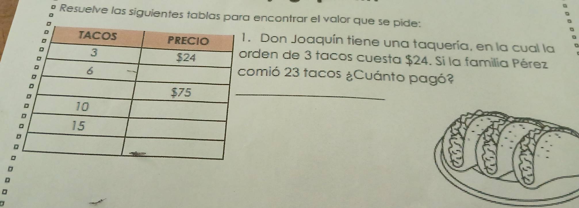 Resuelve las siguientes tablas para encontrar el valor que se pide: 
. Don Joaquín tiene una taquería, en la cual la 
rden de 3 tacos cuesta $24. Si la familia Pérez 
omió 23 tacos ¿Cuánto pagó? 
_ 
。