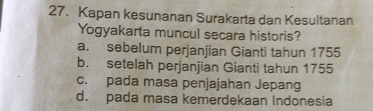 Kapan kesunanan Surakarta dan Kesultanan
Yogyakarta muncul secara historis?
a. sebelum perjanjian Gianti tahun 1755
b. setelah perjanjian Gianti tahun 1755
c. pada masa penjajahan Jepang
d. pada masa kemerdekaan Indonesia