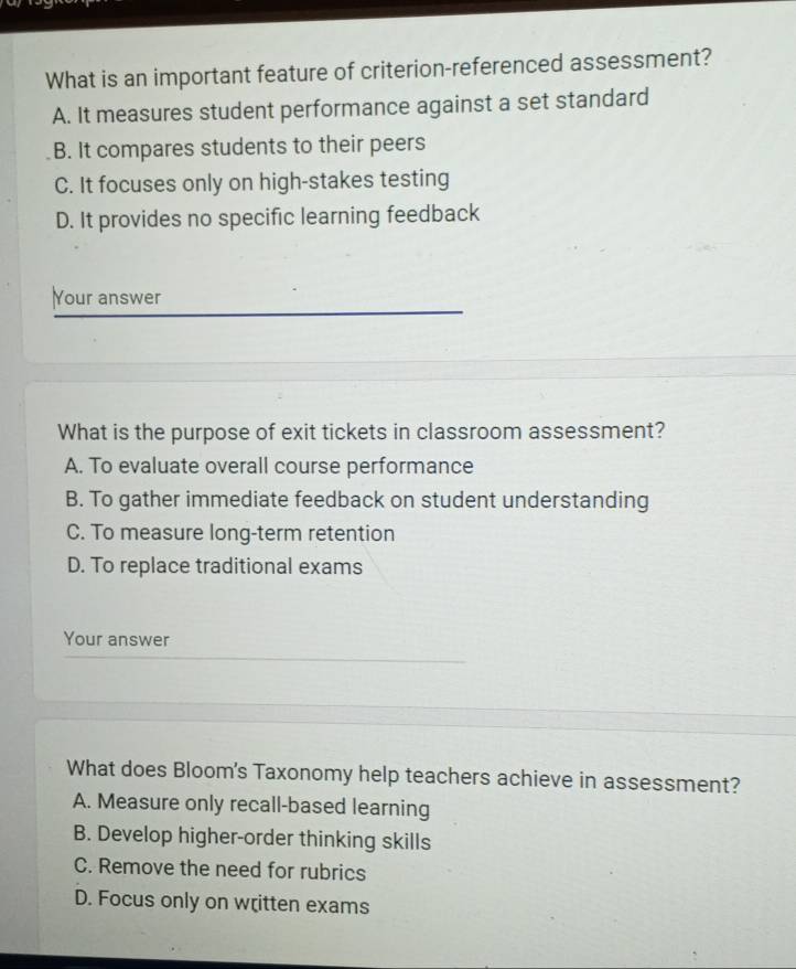 What is an important feature of criterion-referenced assessment?
A. It measures student performance against a set standard
B. It compares students to their peers
C. It focuses only on high-stakes testing
D. It provides no specific learning feedback
Your answer
What is the purpose of exit tickets in classroom assessment?
A. To evaluate overall course performance
B. To gather immediate feedback on student understanding
C. To measure long-term retention
D. To replace traditional exams
Your answer
What does Bloom's Taxonomy help teachers achieve in assessment?
A. Measure only recall-based learning
B. Develop higher-order thinking skills
C. Remove the need for rubrics
D. Focus only on written exams