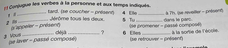 Conjugue les verbes à la personne et aux temps indiqués. 
1 // 
_tard. (se coucher - présent) 4 Elle _ à 7h. (se reveiller - présent) 
_Jérôme tous les deux. 5 Tu _dans le parc. 
2 lls 
(s'appeler - présent) (se promener - passé composé) 
_déjà _? 6 Elles _à la sortie de l'école. 
3 Vous 
(se laver - passé composé) (se retrouver - présent)