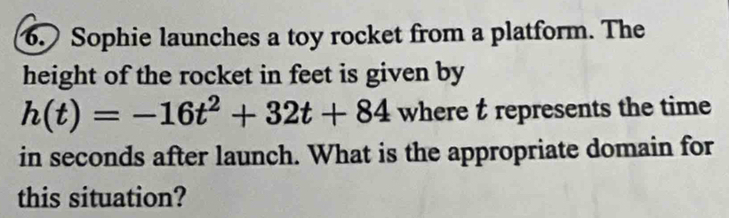 Sophie launches a toy rocket from a platform. The 
height of the rocket in feet is given by
h(t)=-16t^2+32t+84 where t represents the time 
in seconds after launch. What is the appropriate domain for 
this situation?