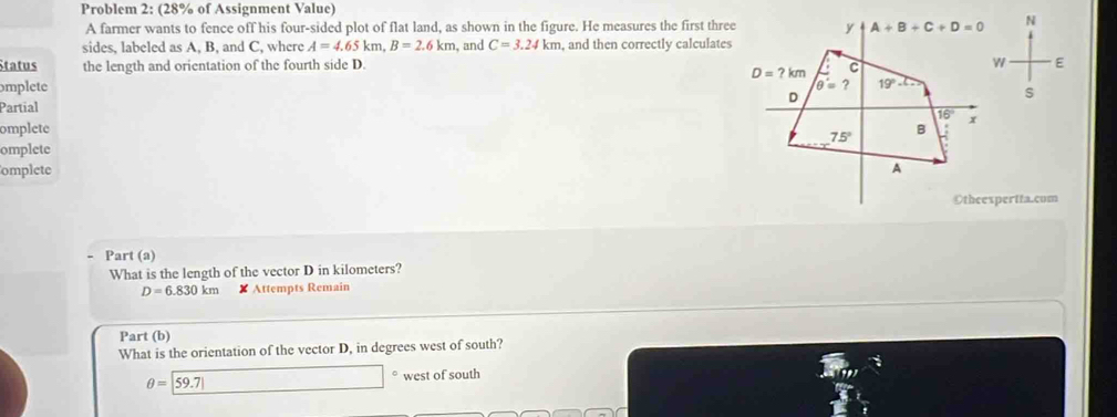Problem 2: (28% of Assignment Value)
A farmer wants to fence off his four-sided plot of flat land, as shown in the figure. He measures the first three N
sides, labeled as A, B, and C, where A=4.65km,B=2.6km , and C=3.24km , and then correctly calculates
Status the length and orientation of the fourth side D.  E
omplete S
Partial
omplete
omplete
omplete 
Otheexpertta.com
Part (a)
What is the length of the vector D in kilometers?
D=6.830km XAttempts Remain
Part (b)
What is the orientation of the vector D, in degrees west of south?
θ =|59.7| x_10+sqrt(2))^2+(sqrt(2)-1)(sqrt(2)-1) □ west of south