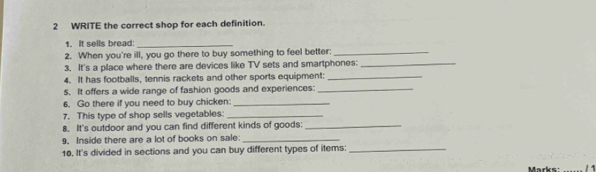 WRITE the correct shop for each definition. 
1. It sells bread:_ 
2. When you're ill, you go there to buy something to feel better:_ 
3. It's a place where there are devices like TV sets and smartphones:_ 
4. It has footballs, tennis rackets and other sports equipment:_ 
5. It offers a wide range of fashion goods and experiences:_ 
6. Go there if you need to buy chicken:_ 
7. This type of shop sells vegetables:_ 
8. It's outdoor and you can find different kinds of goods;_ 
9. Inside there are a lot of books on sale:_ 
10. It's divided in sections and you can buy different types of items:_ 
Marke / 1