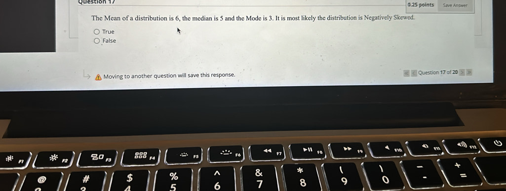 Save Answer
The Mean of a distribution is 6, the median is 5 and the Mode is 3. It is most likely the distribution is Negatively Skewed.
True
False
Moving to another question will save this response. Question 17 of 20
F F6
8