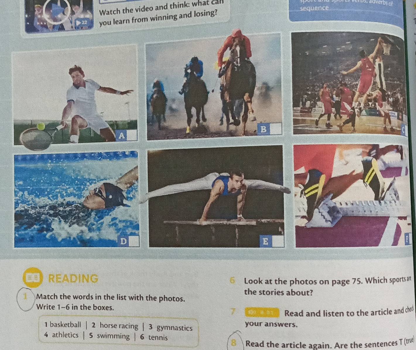 Watch the video and think: what can
you learn from winning and losing?
sequence
B READING
6 Look at the photos on page 75. Which sports ar
the stories about?
Match the words in the list with the photos.
Write 1-6 in the boxes.
Read and listen to the article and ched
1 basketball | 2 horse racing | 3 gymnastics
your answers.
4 athletics | 5 swimming | 6 tennis
Read the article again. Are the sentences T (true)