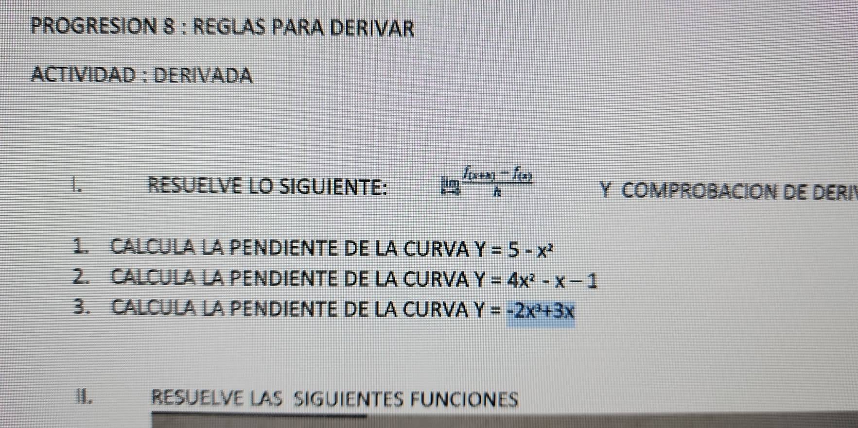 PROGRESION 8 : REGLAS PARA DERIVAR 
ACTIVIDAD : DERIVADA 
1. RESUELVE LO SIGUIENTE: limlimits _hto 0frac f_(x+h)-f_(x)h Y COMPROBACION DE DERI 
1. CALCULA LA PENDIENTE DE LA CURVA Y=5-x^2
2. CALCULA LA PENDIENTE DE LA CURVA Y=4x^2-x-1
3. CALCULA LA PENDIENTE DE LA CURVA Y=-2x^3+3x
II. RESUELVE LAS SIGUIENTES FUNCIONES