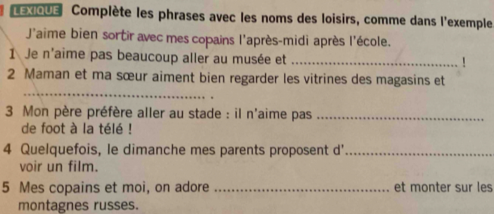 LEXIQUE Complète les phrases avec les noms des loisirs, comme dans l'exemple 
J'aime bien sortir avec mes copains l'après-midi après l'école. 
1 Je n'aime pas beaucoup aller au musée et_ 
1 
_ 
2 Maman et ma sœur aiment bien regarder les vitrines des magasins et 
3 Mon père préfère aller au stade : il n'aime pas_ 
de foot à la télé ! 
4 Quelquefois, le dimanche mes parents proposent d'_ 
voir un film. 
5 Mes copains et moi, on adore _et monter sur les 
montagnes russes.