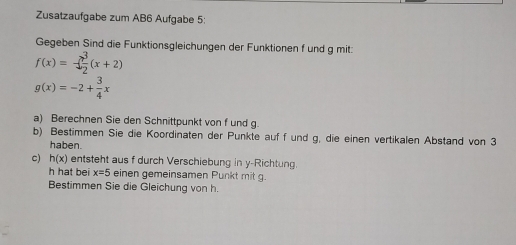 Zusatzaufgabe zum AB6 Aufgabe 5: 
Gegeben Sind die Funktionsgleichungen der Funktionen f und g mit:
f(x)=- 3/2 (x+2)
g(x)=-2+ 3/4 x
a) Berechnen Sie den Schnittpunkt von f und g. 
b) Bestimmen Sie die Koordinaten der Punkte auf f und g, die einen vertikalen Abstand von 3
haben. 
c) h(x) entsteht aus f durch Verschiebung in y -Richtung. 
h hat bei x=5 einen gemeinsamen Punkt mit g. 
Bestimmen Sie die Gleichung von h.