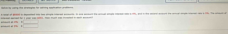 Solve by using the strategies for solving application problems. 
A total of $8500 is deposited into two simple interest accounts. In one account the annual simple interest rate is 4%, and in the second account the annual simple interest rate is 5%. The amount of 
interest earned for 1 year was $351. How much was invested in each account? 
amount at 4% $ □
amount at 5% $ □