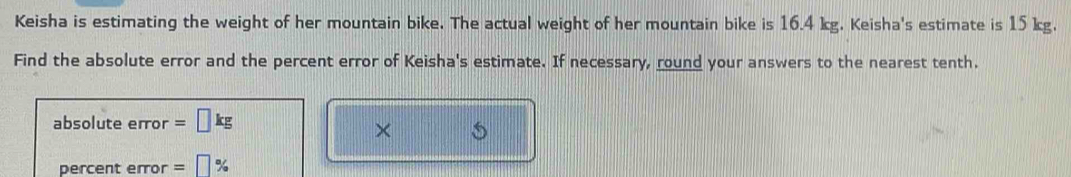 Keisha is estimating the weight of her mountain bike. The actual weight of her mountain bike is 16.4 kg. Keisha's estimate is 15 kg. 
Find the absolute error and the percent error of Keisha's estimate. If necessary, round your answers to the nearest tenth. 
absolute error 
× 
percent error =