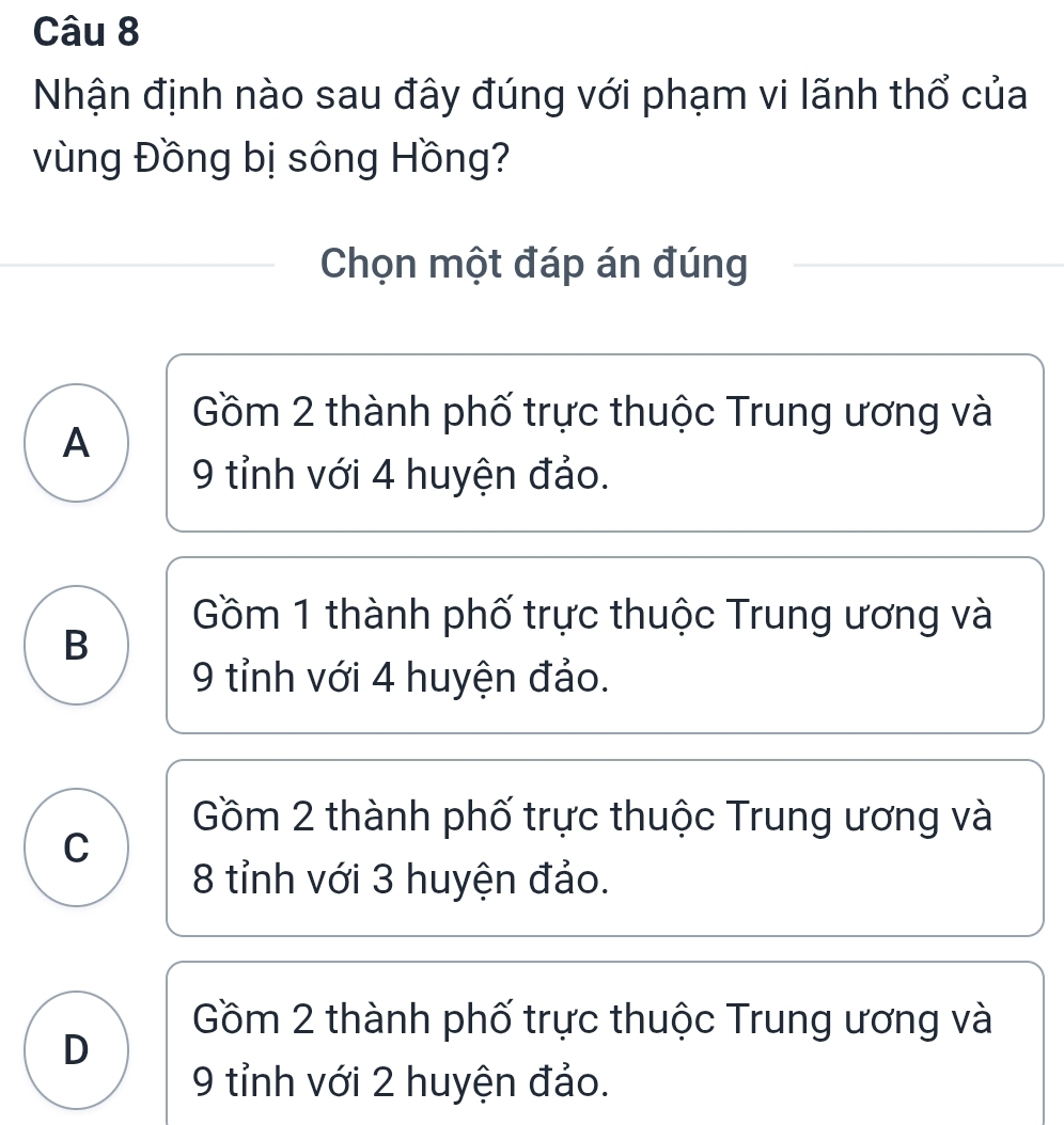 Nhận định nào sau đây đúng với phạm vi lãnh thổ của
vùng Đồng bị sông Hồng?
Chọn một đáp án đúng
Gồm 2 thành phố trực thuộc Trung ương và
A
9 tỉnh với 4 huyện đảo.
Gồm 1 thành phố trực thuộc Trung ương và
B
9 tỉnh với 4 huyện đảo.
Gồm 2 thành phố trực thuộc Trung ương và
C
8 tỉnh với 3 huyện đảo.
Gồm 2 thành phố trực thuộc Trung ương và
D
9 tỉnh với 2 huyện đảo.