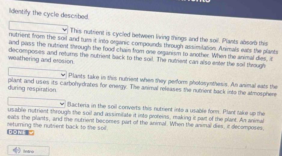 Identify the cycle described. 
This nutrient is cycled between living things and the soil. Plants absorb this 
nutrient from the soil and turn it into organic compounds through assimilation. Animals eats the plants 
and pass the nutrient through the food chain from one organism to another. When the animal dies, it 
decomposes and returns the nutrient back to the soil. The nutrient can also enter the soil through 
weathering and erosion. 
Plants take in this nutrient when they perform photosynthesis. An animal eats the 
plant and uses its carbohydrates for energy. The animal releases the nutrient back into the atmosphere 
during respiration. 
Bacteria in the soil converts this nutrient into a usable form. Plant take up the 
usable nutrient through the soil and assimilate it into proteins, making it part of the plant. An animal 
eats the plants, and the nutrient becomes part of the animal. When the animal dies, it decomposes, 
returning the nutrient back to the soil. 
DONE 
Intro