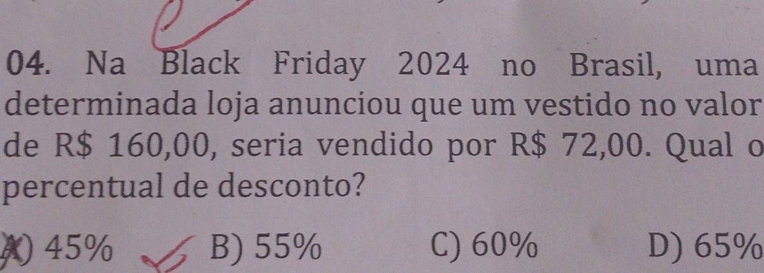 Na Black Friday 2024 no Brasil, uma
determinada loja anunciou que um vestido no valor
de R$ 160,00, seria vendido por R$ 72,00. Qual o
percentual de desconto?
( 45% B) 55% C) 60% D) 65%