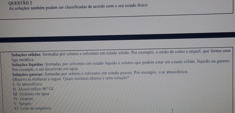 As soluções também podem ser classificadas de acordo com o seu estado físico: 
Soluções sólidas: formadas por solutos e solventes em estado sólido. Por exemplo, a união de cobre e níquel, que forma uma 
liga metálica. 
Soluções líquidas: formadas por solventes em estado líquido e solutos que podem estar em estado sólido, líquido ou gasoso. 
Por exemplo, o sal dissolvido em água. 
Soluções gasosas: formadas por solutos e solventes em estado gasoso. Por exemplo, o ar atmosférico. 
Observe as misturas a seguir. Quais misturas abaixo é uma solução? 
I. Ar atmosférico 
II. Álcool etílico 96°GL
III. Gelatina em água 
IV. Granito 
V. Sangue 
VI. Leite de magnésia