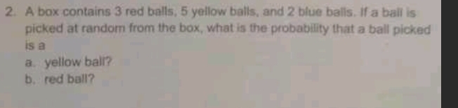 A box contains 3 red balls, 5 yellow balls, and 2 blue balls. If a ball is 
picked at random from the box, what is the probability that a ball picked 
is a 
a. yellow ball? 
b. red ball?