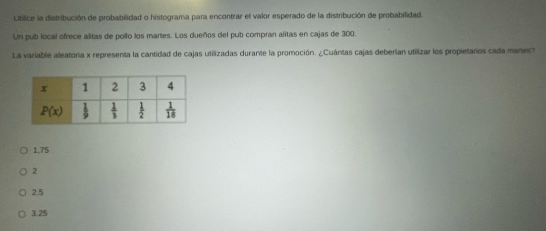 Utilice la distribución de probabilidad o histograma para encontrar el valor esperado de la distribución de probabilidad.
Un pub local ofrece alitas de pollo los martes. Los dueños del pub compran alitas en cajas de 300.
La variable aleatoria x representa la cantidad de cajas utilizadas durante la promoción. ¿Cuántas cajas deberían utilizar los propietaros cada mares?
1,75
2
2.5
3.25