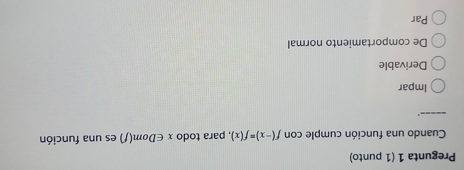 Pregunta 1 (1 punto)
Cuando una función cumple con f(-x)=f(x) , para todo x∈ l Dom(f) es una función
_.
Impar
Derivable
De comportamiento normal
Par