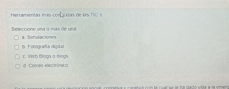 Herramientas más conecidas de las TIC's
Seleccione una o más de una
a. Simulaciones
b Fotografía digital
c. Web Blogs o blags.
d. Correo electrónico
a revolución social, cognitiva y creativa con la cual se le ha dado vida a la emero