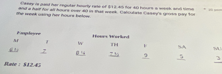 Casey is paid her regular hourly rate of $12.45 for 40 hours a week and time * 20 pain 
and a half for all hours over 40 in that week. Calculate Casey's gross pay for 
the week using her hours below. 
Employee Hours Worked 
M T W TH F SA SU
6 ½ 8^1/_4 7 9 5 3
Rate : $12.45